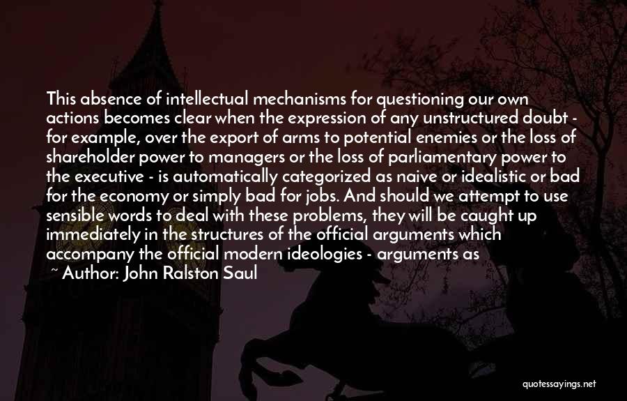 John Ralston Saul Quotes: This Absence Of Intellectual Mechanisms For Questioning Our Own Actions Becomes Clear When The Expression Of Any Unstructured Doubt -