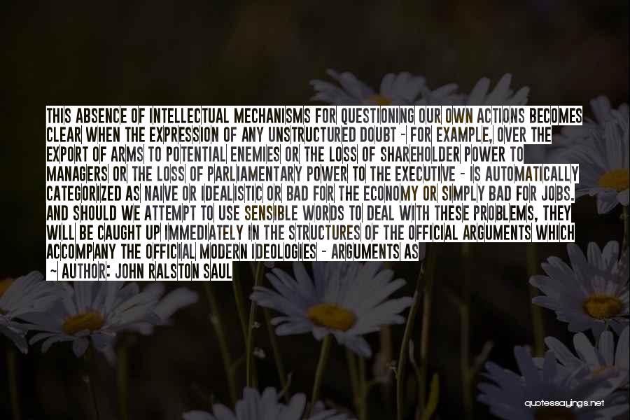 John Ralston Saul Quotes: This Absence Of Intellectual Mechanisms For Questioning Our Own Actions Becomes Clear When The Expression Of Any Unstructured Doubt -