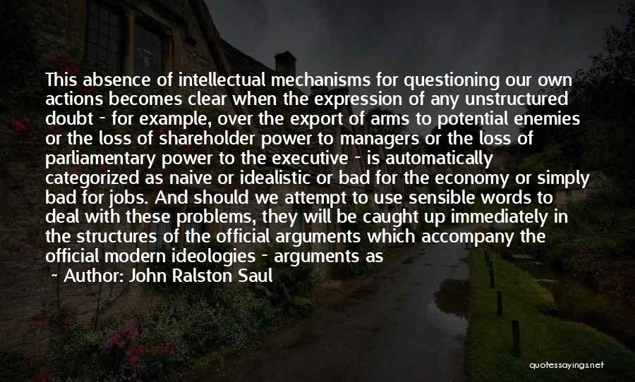 John Ralston Saul Quotes: This Absence Of Intellectual Mechanisms For Questioning Our Own Actions Becomes Clear When The Expression Of Any Unstructured Doubt -