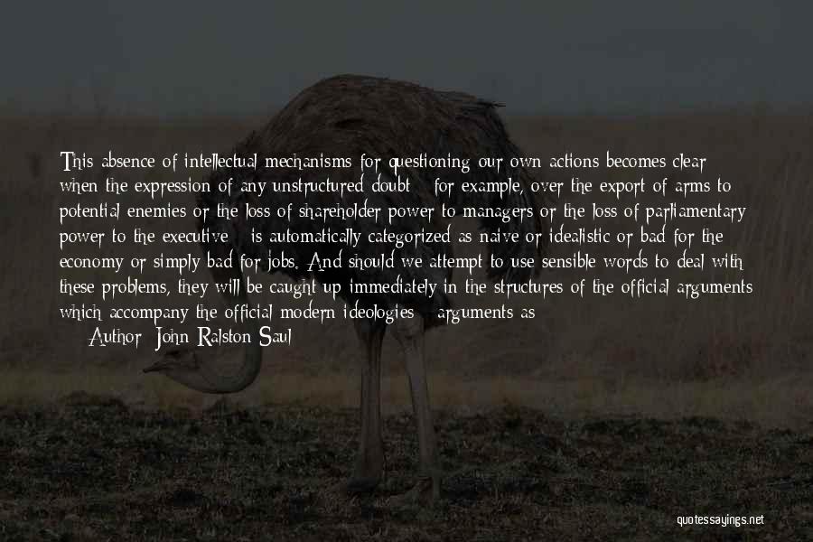 John Ralston Saul Quotes: This Absence Of Intellectual Mechanisms For Questioning Our Own Actions Becomes Clear When The Expression Of Any Unstructured Doubt -