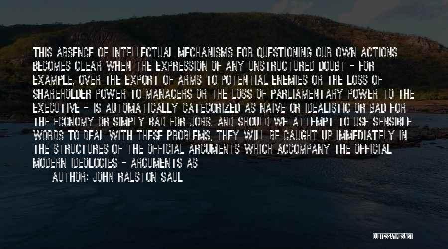 John Ralston Saul Quotes: This Absence Of Intellectual Mechanisms For Questioning Our Own Actions Becomes Clear When The Expression Of Any Unstructured Doubt -