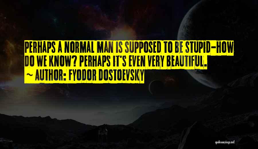 Fyodor Dostoevsky Quotes: Perhaps A Normal Man Is Supposed To Be Stupid-how Do We Know? Perhaps It's Even Very Beautiful.