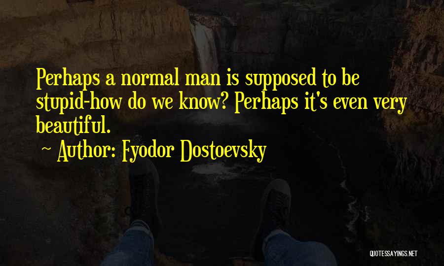 Fyodor Dostoevsky Quotes: Perhaps A Normal Man Is Supposed To Be Stupid-how Do We Know? Perhaps It's Even Very Beautiful.