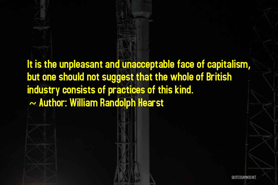 William Randolph Hearst Quotes: It Is The Unpleasant And Unacceptable Face Of Capitalism, But One Should Not Suggest That The Whole Of British Industry