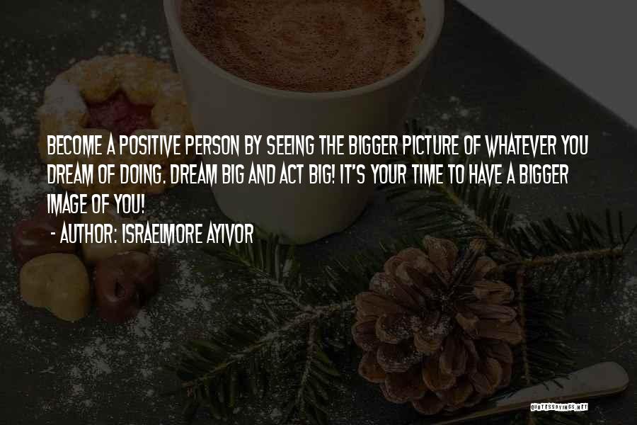 Israelmore Ayivor Quotes: Become A Positive Person By Seeing The Bigger Picture Of Whatever You Dream Of Doing. Dream Big And Act Big!