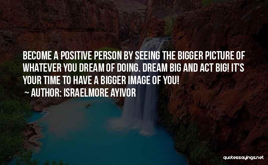 Israelmore Ayivor Quotes: Become A Positive Person By Seeing The Bigger Picture Of Whatever You Dream Of Doing. Dream Big And Act Big!