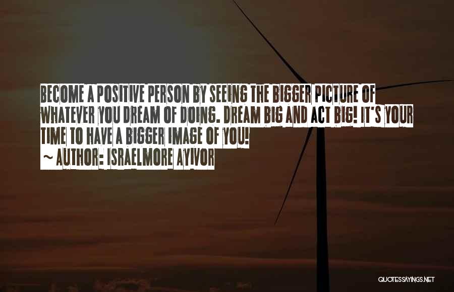 Israelmore Ayivor Quotes: Become A Positive Person By Seeing The Bigger Picture Of Whatever You Dream Of Doing. Dream Big And Act Big!