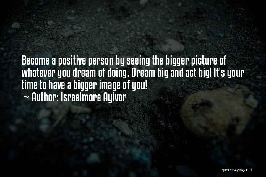 Israelmore Ayivor Quotes: Become A Positive Person By Seeing The Bigger Picture Of Whatever You Dream Of Doing. Dream Big And Act Big!