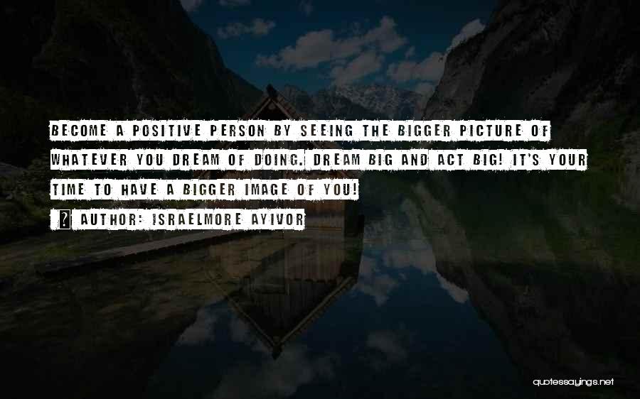 Israelmore Ayivor Quotes: Become A Positive Person By Seeing The Bigger Picture Of Whatever You Dream Of Doing. Dream Big And Act Big!