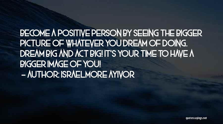 Israelmore Ayivor Quotes: Become A Positive Person By Seeing The Bigger Picture Of Whatever You Dream Of Doing. Dream Big And Act Big!