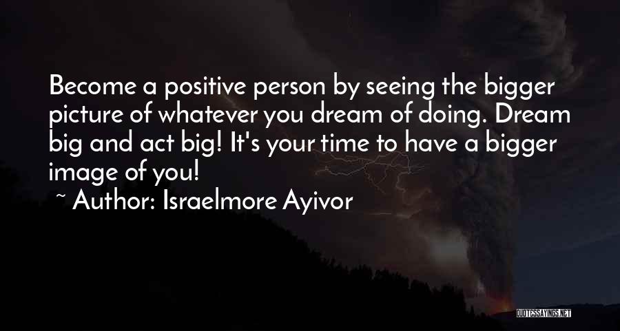 Israelmore Ayivor Quotes: Become A Positive Person By Seeing The Bigger Picture Of Whatever You Dream Of Doing. Dream Big And Act Big!