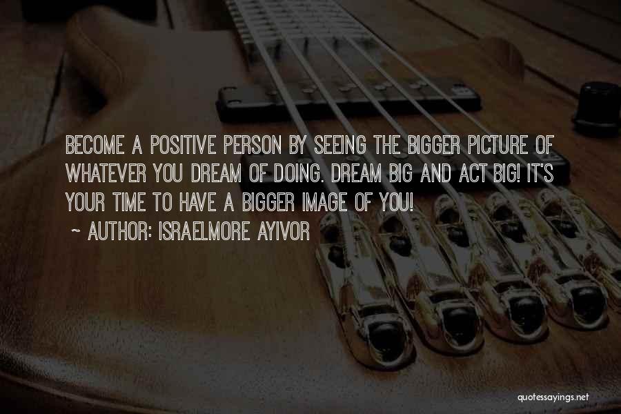 Israelmore Ayivor Quotes: Become A Positive Person By Seeing The Bigger Picture Of Whatever You Dream Of Doing. Dream Big And Act Big!