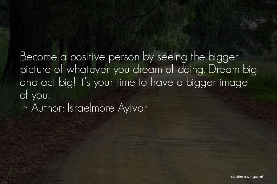 Israelmore Ayivor Quotes: Become A Positive Person By Seeing The Bigger Picture Of Whatever You Dream Of Doing. Dream Big And Act Big!