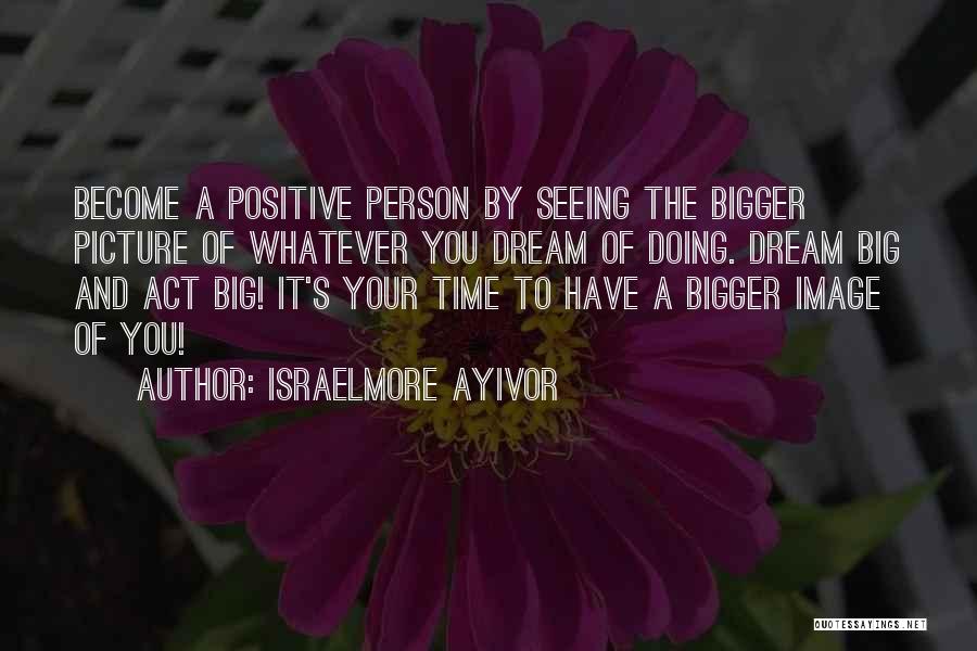 Israelmore Ayivor Quotes: Become A Positive Person By Seeing The Bigger Picture Of Whatever You Dream Of Doing. Dream Big And Act Big!