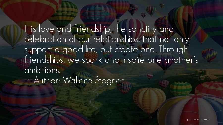 Wallace Stegner Quotes: It Is Love And Friendship, The Sanctity And Celebration Of Our Relationships, That Not Only Support A Good Life, But