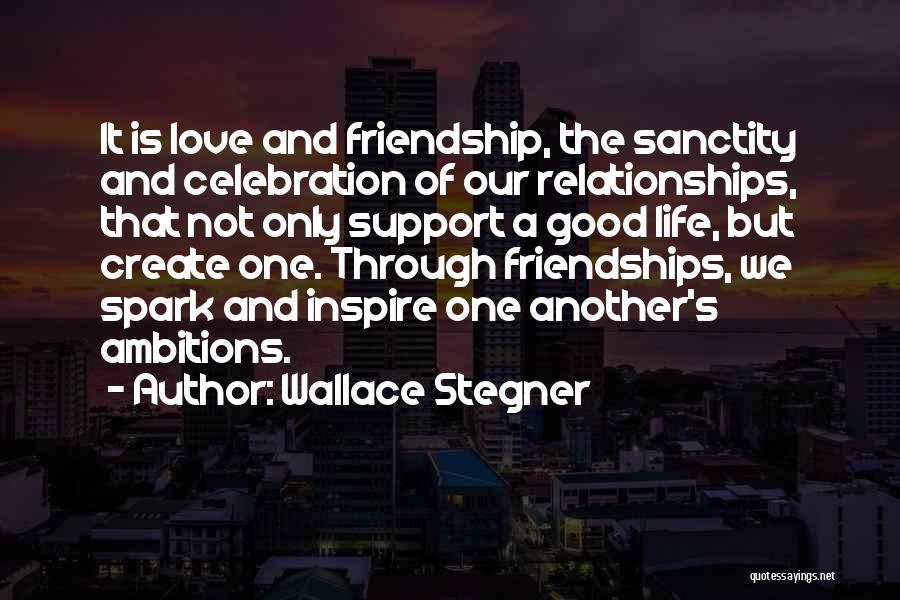 Wallace Stegner Quotes: It Is Love And Friendship, The Sanctity And Celebration Of Our Relationships, That Not Only Support A Good Life, But