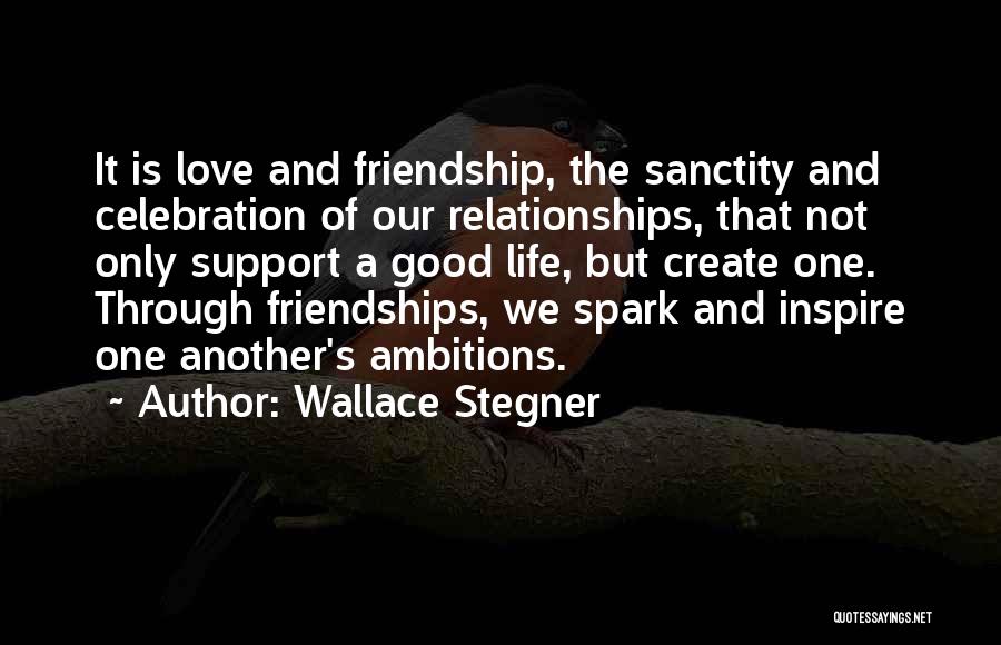 Wallace Stegner Quotes: It Is Love And Friendship, The Sanctity And Celebration Of Our Relationships, That Not Only Support A Good Life, But