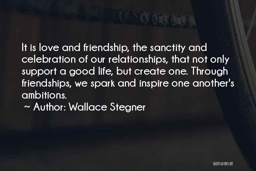 Wallace Stegner Quotes: It Is Love And Friendship, The Sanctity And Celebration Of Our Relationships, That Not Only Support A Good Life, But