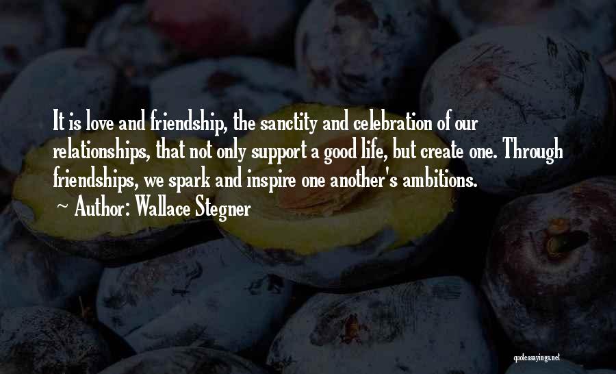 Wallace Stegner Quotes: It Is Love And Friendship, The Sanctity And Celebration Of Our Relationships, That Not Only Support A Good Life, But