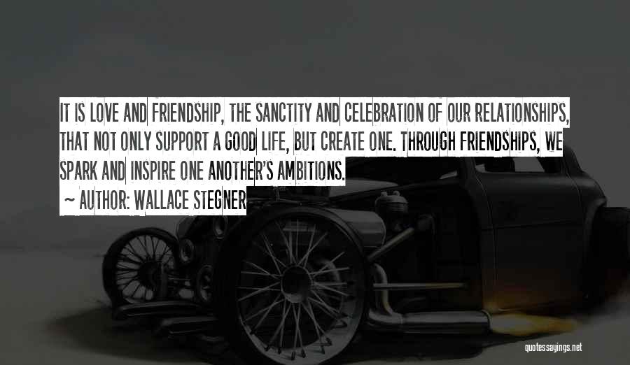 Wallace Stegner Quotes: It Is Love And Friendship, The Sanctity And Celebration Of Our Relationships, That Not Only Support A Good Life, But