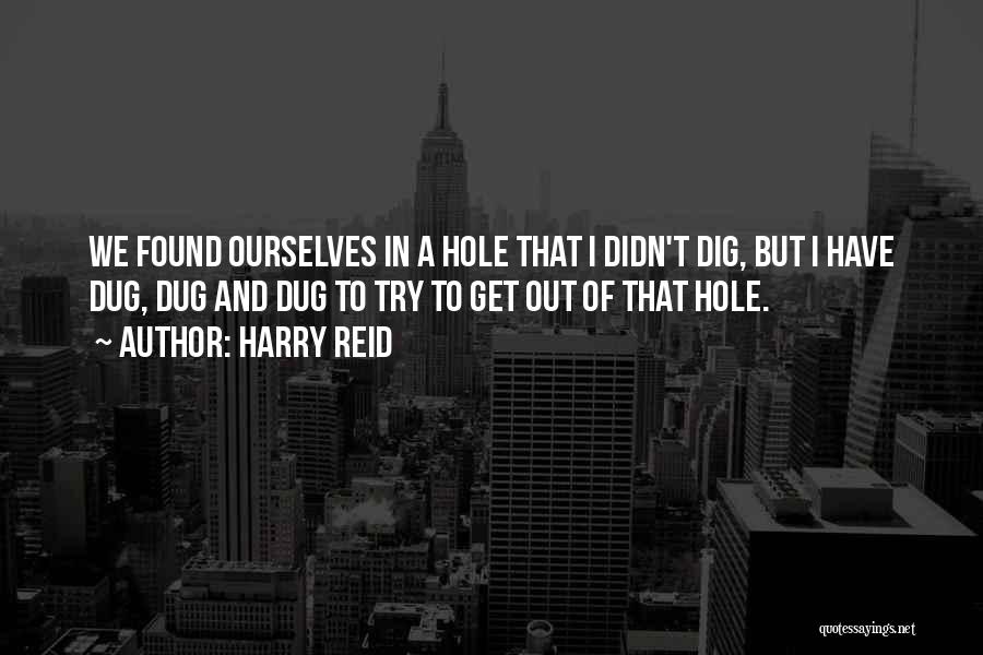 Harry Reid Quotes: We Found Ourselves In A Hole That I Didn't Dig, But I Have Dug, Dug And Dug To Try To