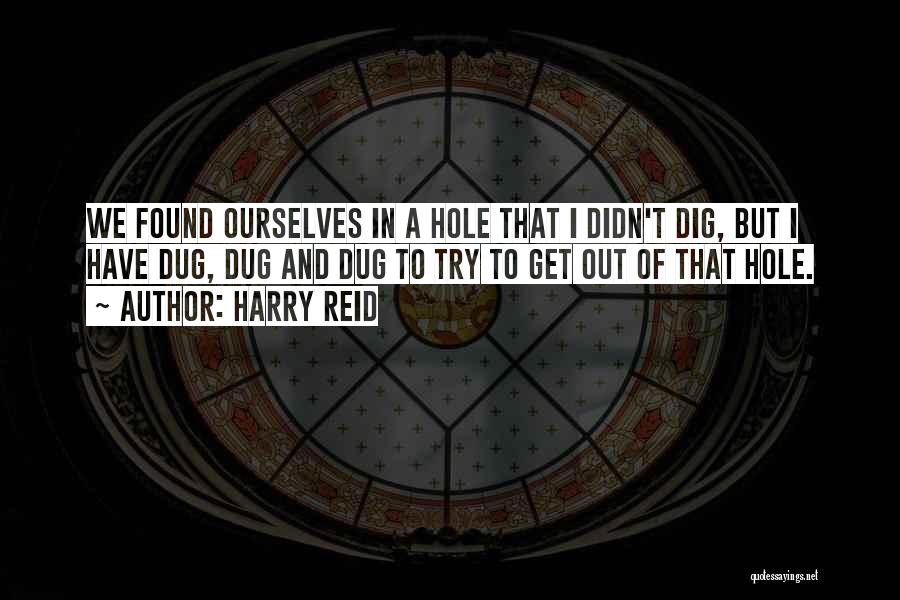 Harry Reid Quotes: We Found Ourselves In A Hole That I Didn't Dig, But I Have Dug, Dug And Dug To Try To