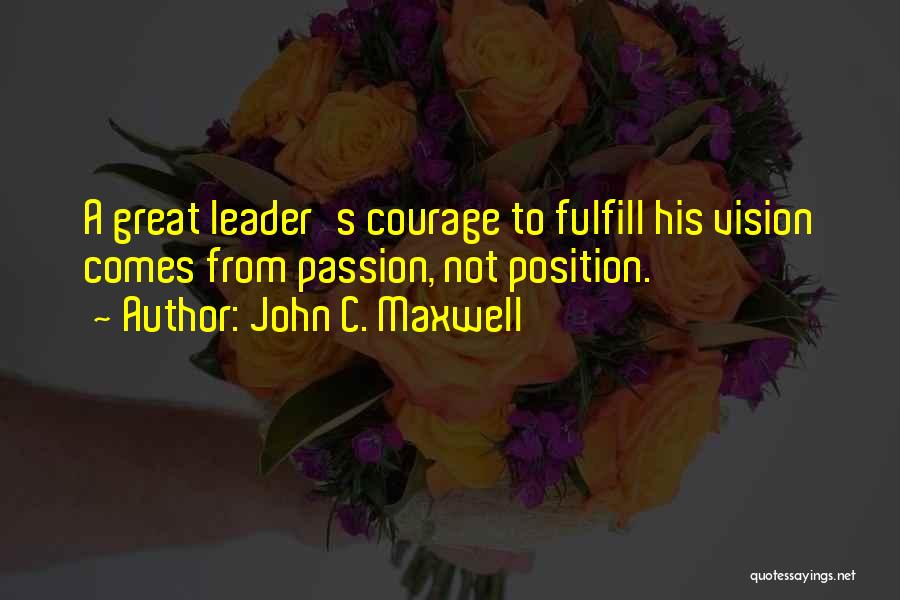 John C. Maxwell Quotes: A Great Leader's Courage To Fulfill His Vision Comes From Passion, Not Position.