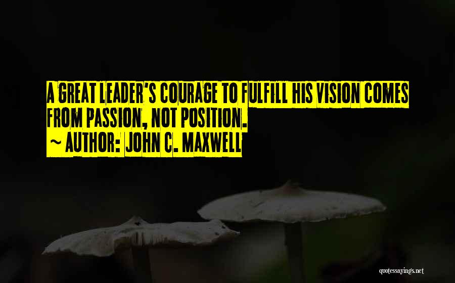 John C. Maxwell Quotes: A Great Leader's Courage To Fulfill His Vision Comes From Passion, Not Position.