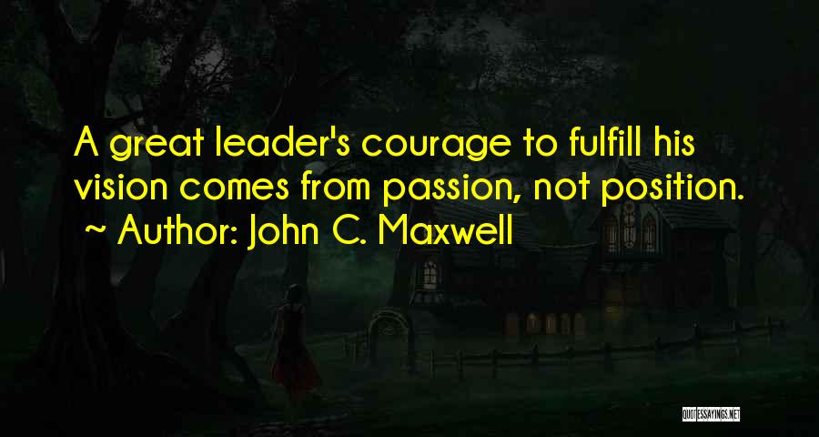 John C. Maxwell Quotes: A Great Leader's Courage To Fulfill His Vision Comes From Passion, Not Position.