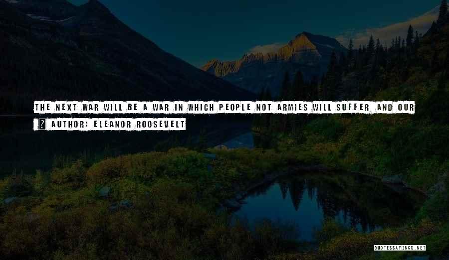 Eleanor Roosevelt Quotes: The Next War Will Be A War In Which People Not Armies Will Suffer, And Our Boasted, Hard-earned Civilization Will