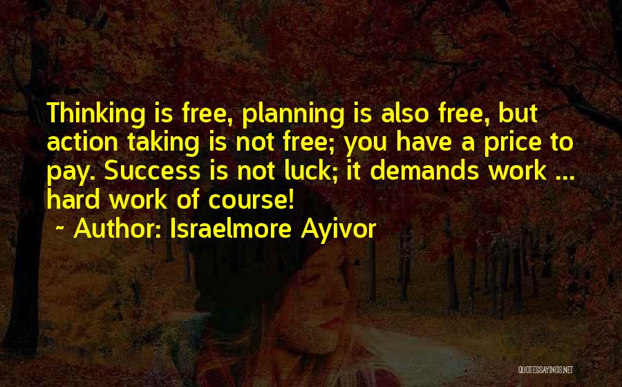 Israelmore Ayivor Quotes: Thinking Is Free, Planning Is Also Free, But Action Taking Is Not Free; You Have A Price To Pay. Success