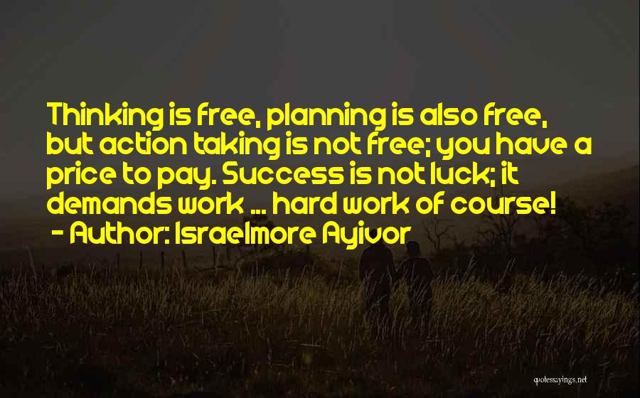 Israelmore Ayivor Quotes: Thinking Is Free, Planning Is Also Free, But Action Taking Is Not Free; You Have A Price To Pay. Success