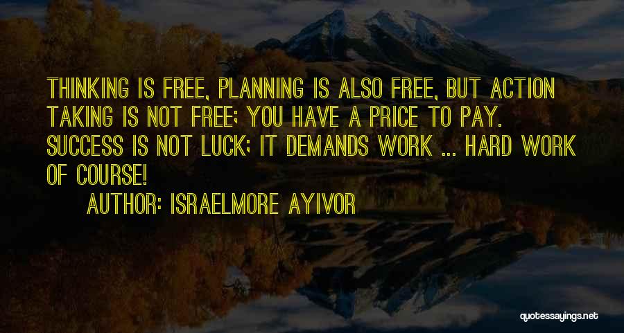 Israelmore Ayivor Quotes: Thinking Is Free, Planning Is Also Free, But Action Taking Is Not Free; You Have A Price To Pay. Success