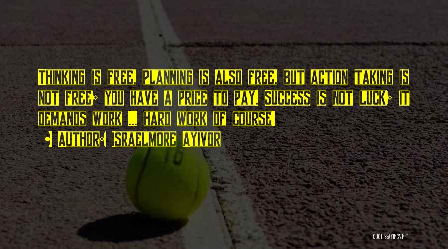 Israelmore Ayivor Quotes: Thinking Is Free, Planning Is Also Free, But Action Taking Is Not Free; You Have A Price To Pay. Success