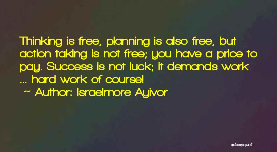 Israelmore Ayivor Quotes: Thinking Is Free, Planning Is Also Free, But Action Taking Is Not Free; You Have A Price To Pay. Success