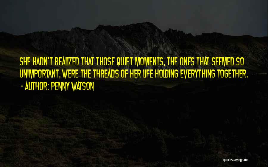 Penny Watson Quotes: She Hadn't Realized That Those Quiet Moments, The Ones That Seemed So Unimportant, Were The Threads Of Her Life Holding