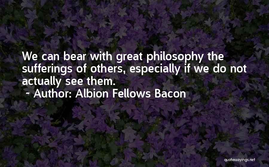 Albion Fellows Bacon Quotes: We Can Bear With Great Philosophy The Sufferings Of Others, Especially If We Do Not Actually See Them.