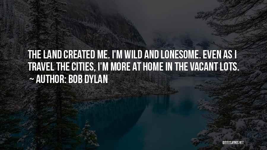 Bob Dylan Quotes: The Land Created Me. I'm Wild And Lonesome. Even As I Travel The Cities, I'm More At Home In The