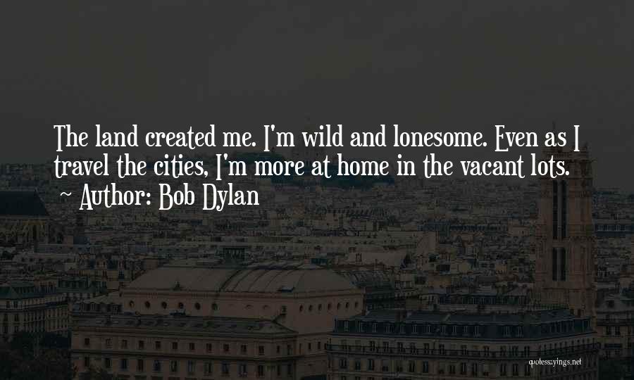 Bob Dylan Quotes: The Land Created Me. I'm Wild And Lonesome. Even As I Travel The Cities, I'm More At Home In The
