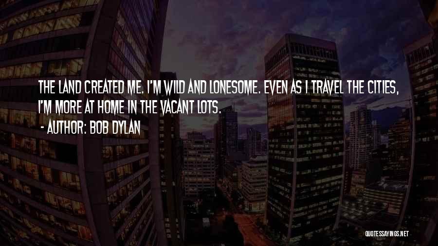 Bob Dylan Quotes: The Land Created Me. I'm Wild And Lonesome. Even As I Travel The Cities, I'm More At Home In The