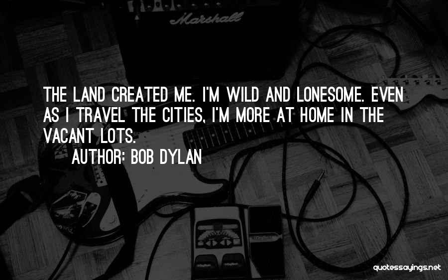 Bob Dylan Quotes: The Land Created Me. I'm Wild And Lonesome. Even As I Travel The Cities, I'm More At Home In The