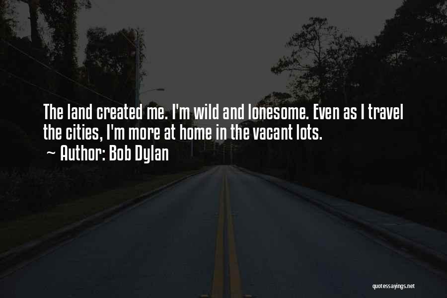 Bob Dylan Quotes: The Land Created Me. I'm Wild And Lonesome. Even As I Travel The Cities, I'm More At Home In The