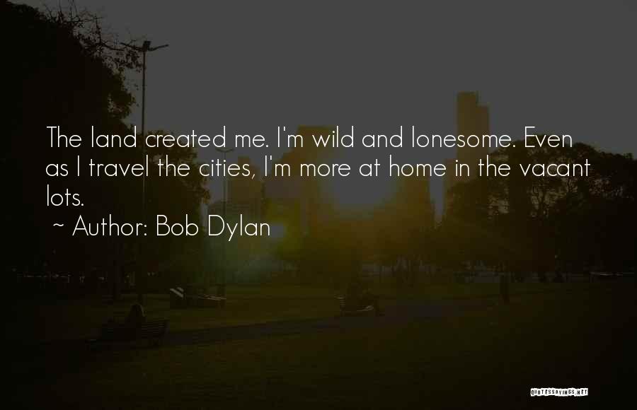 Bob Dylan Quotes: The Land Created Me. I'm Wild And Lonesome. Even As I Travel The Cities, I'm More At Home In The