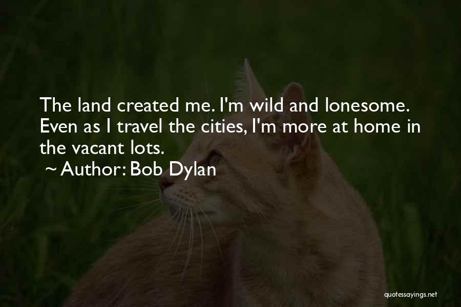 Bob Dylan Quotes: The Land Created Me. I'm Wild And Lonesome. Even As I Travel The Cities, I'm More At Home In The