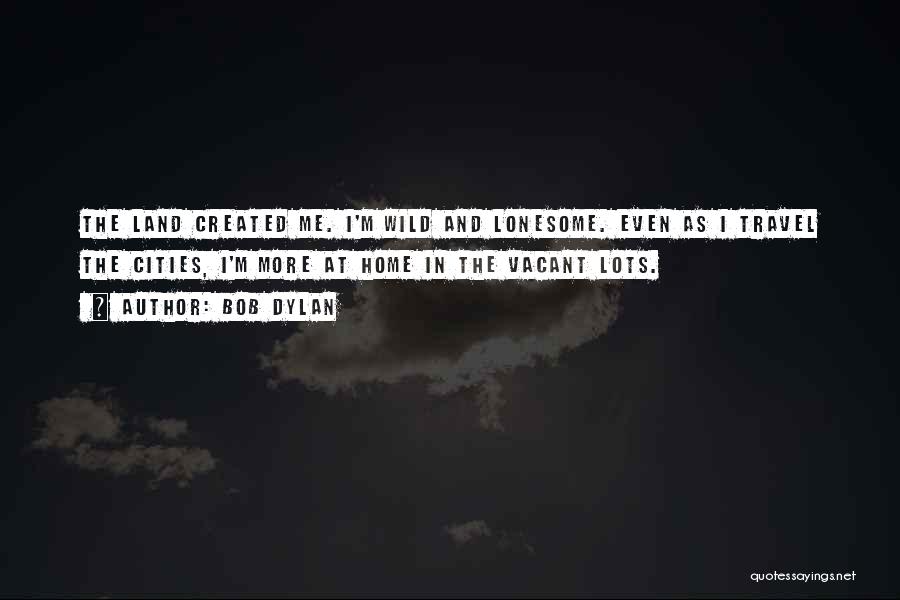 Bob Dylan Quotes: The Land Created Me. I'm Wild And Lonesome. Even As I Travel The Cities, I'm More At Home In The