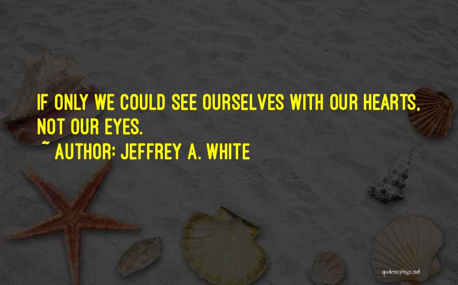 Jeffrey A. White Quotes: If Only We Could See Ourselves With Our Hearts, Not Our Eyes.