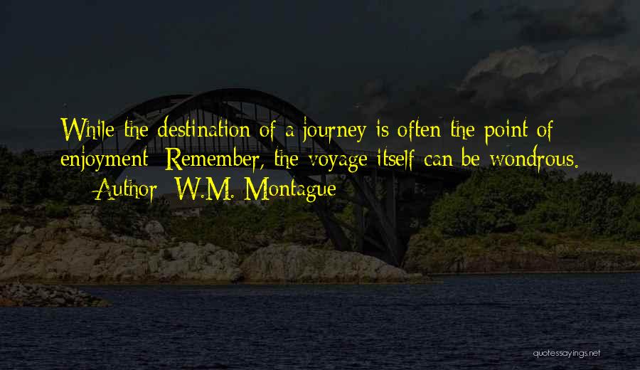 W.M. Montague Quotes: While The Destination Of A Journey Is Often The Point Of Enjoyment; Remember, The Voyage Itself Can Be Wondrous.