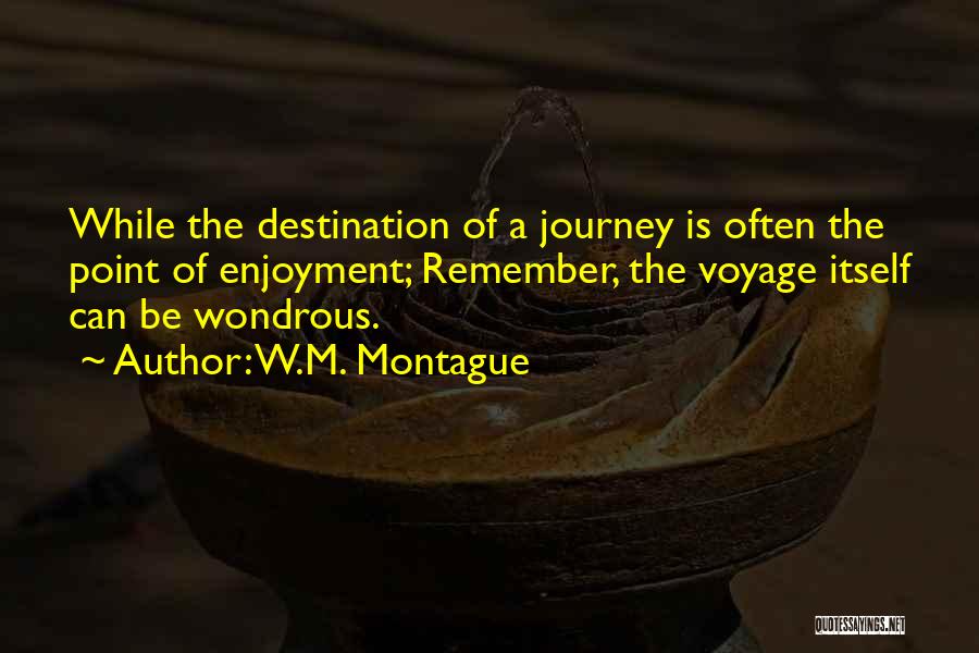 W.M. Montague Quotes: While The Destination Of A Journey Is Often The Point Of Enjoyment; Remember, The Voyage Itself Can Be Wondrous.