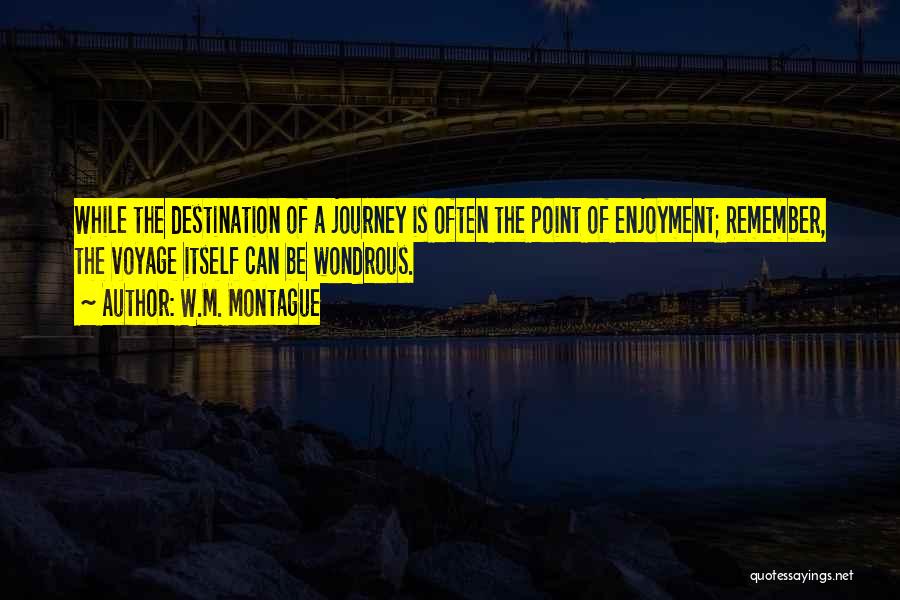 W.M. Montague Quotes: While The Destination Of A Journey Is Often The Point Of Enjoyment; Remember, The Voyage Itself Can Be Wondrous.