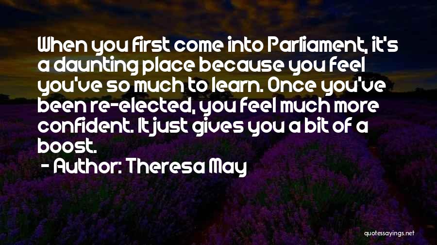 Theresa May Quotes: When You First Come Into Parliament, It's A Daunting Place Because You Feel You've So Much To Learn. Once You've